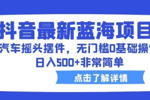 抖音最新蓝海项目，汽车摇头摆件，无门槛0基础操作，日入500+非常简单【拆解】